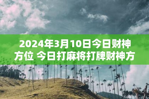 2025年3月10日今日财神方位 今日打麻将打牌财神方位