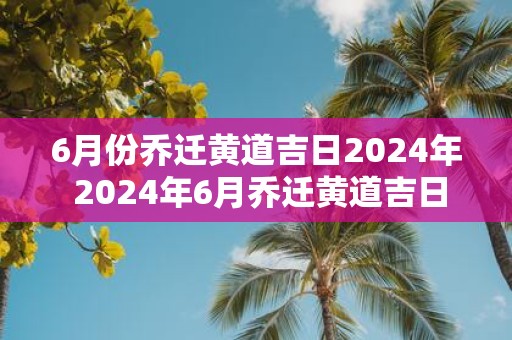 6月份乔迁黄道吉日2025年 2025年6月乔迁黄道吉日为何