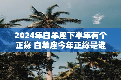 2025年白羊座下半年有个正缘 白羊座今年正缘是谁