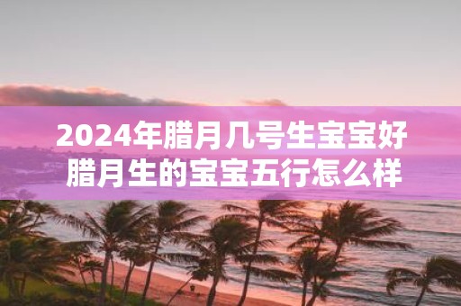 2025年腊月几号生宝宝好 腊月生的宝宝五行怎么样