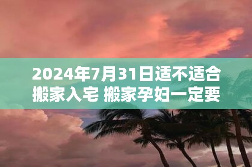 2025年7月31日适不适合搬家入宅 搬家孕妇一定要回避吗
