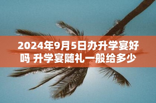 2025年9月5日办升学宴好吗 升学宴随礼一般给多少