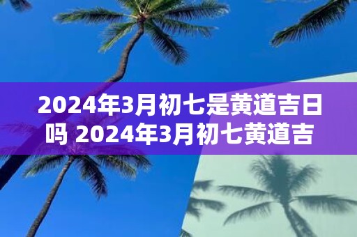 2025年3月初七是黄道吉日吗 2025年3月初七黄道吉日吗