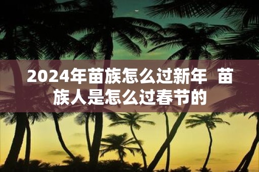 2025年苗族怎么过新年 苗族人是怎么过春节的