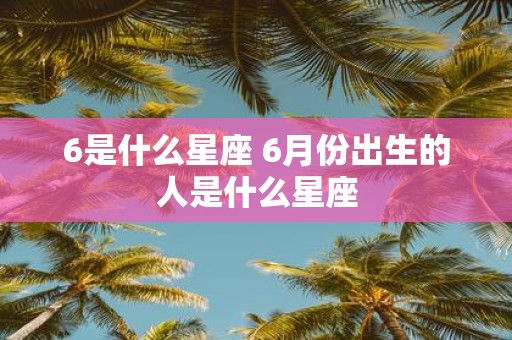 6是什么星座 6月份出生的人是什么星座