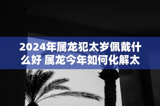 2025年属龙犯太岁佩戴什么好 属龙今年如何化解太岁