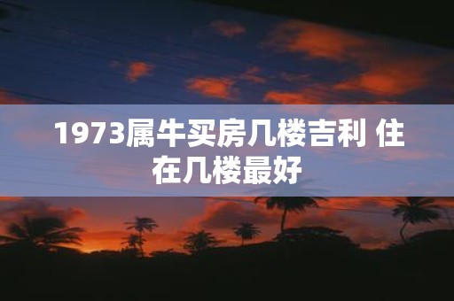 1973属牛买房几楼吉利 住在几楼最好