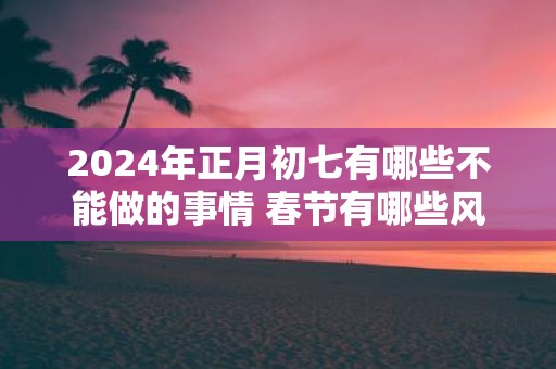 2025年正月初七有哪些不能做的事情 春节有哪些风俗习惯