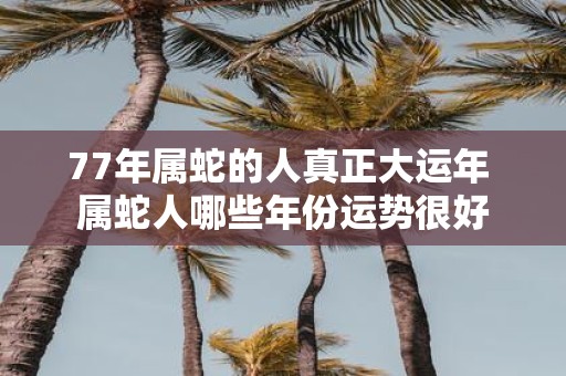 77年属蛇的人真正大运年 属蛇人哪些年份运势很好