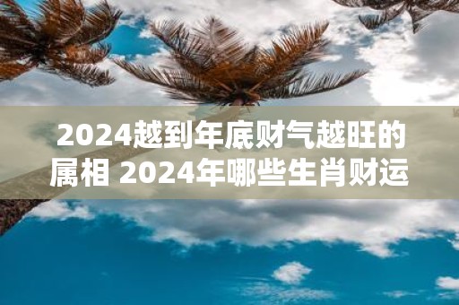 2025越到年底财气越旺的属相 2025年哪些生肖财运旺盛