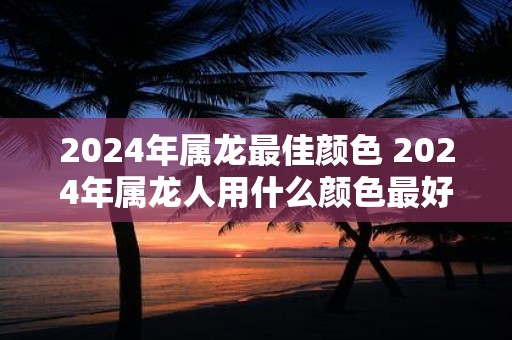 2025年属龙最佳颜色 2025年属龙人用什么颜色最好