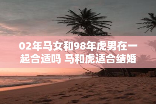 02年马女和98年虎男在一起合适吗 马和虎适合结婚吗