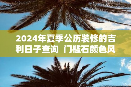 2025年夏季公历装修的吉利日子查询 门槛石颜色风水