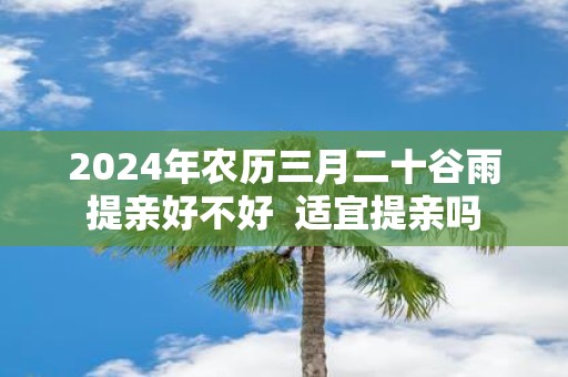 2025年农历三月二十谷雨提亲好不好 适宜提亲吗