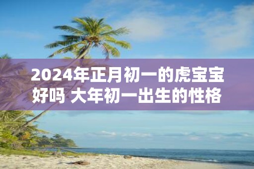 2025年正月初一的虎宝宝好吗 大年初一出生的性格
