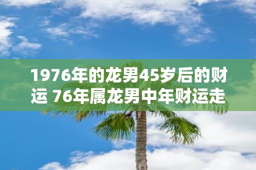 1976年的龙男45岁后的财运 76年属龙男中年财运走向
