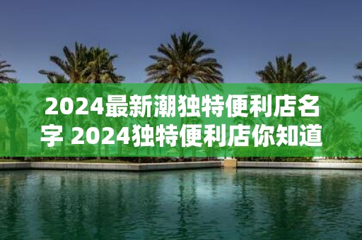 2025最新潮独特便利店名字 2025独特便利店你知道最新潮的名字吗