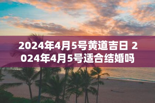 2025年4月5号黄道吉日 2025年4月5号适合结婚吗
