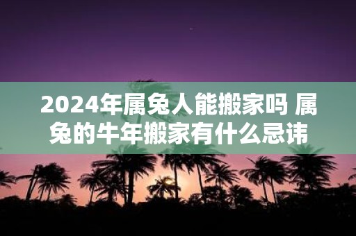 2025年属兔人能搬家吗 属兔的牛年搬家有什么忌讳
