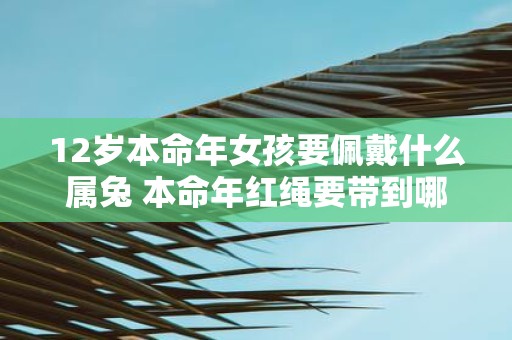 12岁本命年女孩要佩戴什么属兔 本命年红绳要带到哪一天