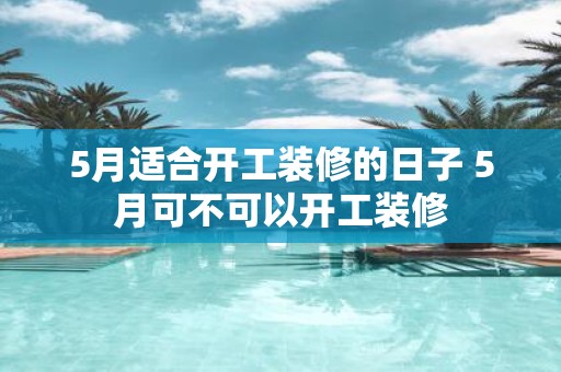 5月适合开工装修的日子 5月可不可以开工装修