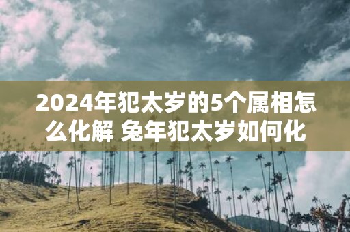 2025年犯太岁的5个属相怎么化解 蛇年犯太岁如何化解