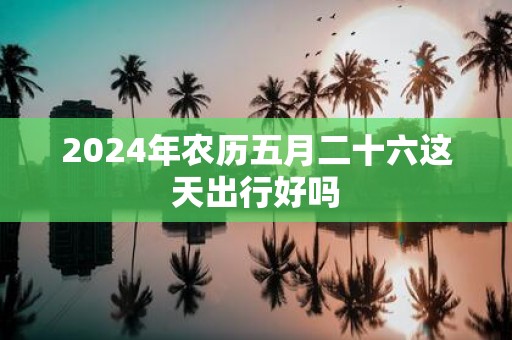 2025年农历五月二十六这天出行好吗