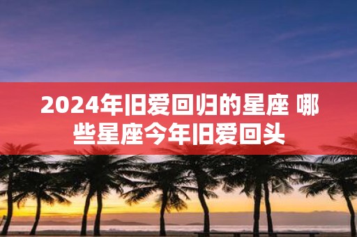 2025年旧爱回归的星座 哪些星座今年旧爱回头