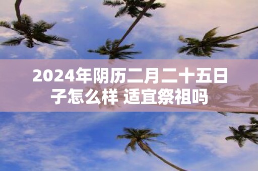 2025年阴历二月二十五日子怎么样 适宜祭祖吗