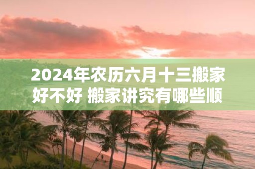 2025年农历六月十三搬家好不好 搬家讲究有哪些顺序
