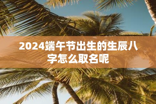 2025端午节出生的生辰八字怎么取名呢