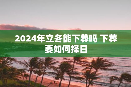 2025年立冬能下葬吗 下葬要如何择日