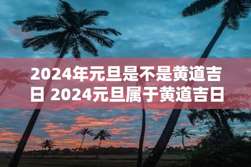 2025年元旦是不是黄道吉日 2025元旦属于黄道吉日吗