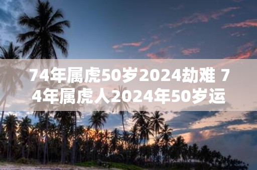 74年属虎50岁2025劫难 74年属虎人2025年50岁运势如何