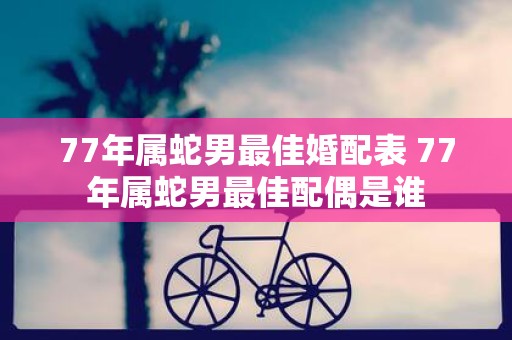 77年属蛇男最佳婚配表 77年属蛇男最佳配偶是谁
