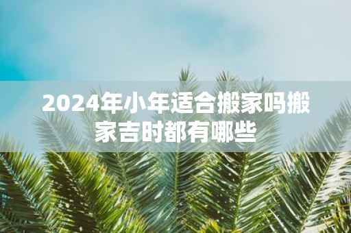 2025年小年适合搬家吗搬家吉时都有哪些