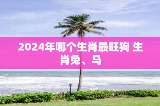 2025年哪个生肖最旺狗 生肖兔、马