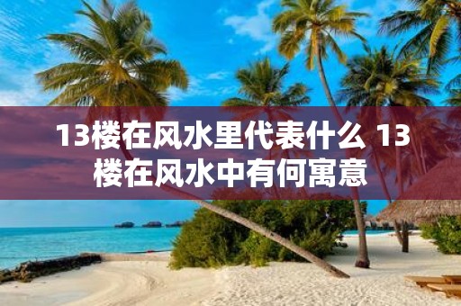 13楼在风水里代表什么 13楼在风水中有何寓意