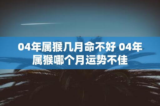 04年属猴几月命不好 04年属猴哪个月运势不佳