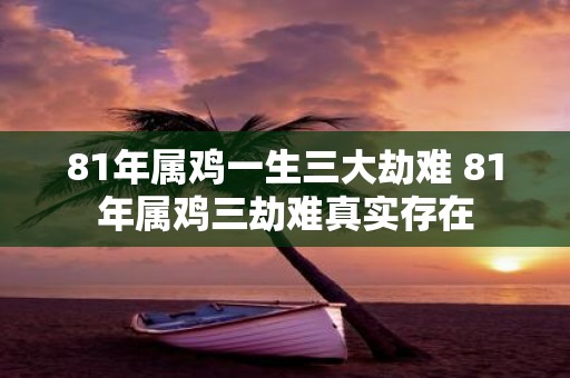 81年属鸡一生三大劫难 81年属鸡三劫难真实存在