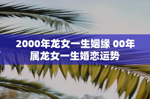 2000年龙女一生姻缘 00年属龙女一生婚恋运势