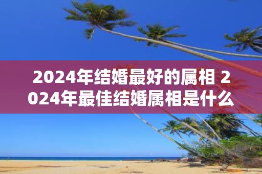 2025年结婚最好的属相 2025年最佳结婚属相是什么