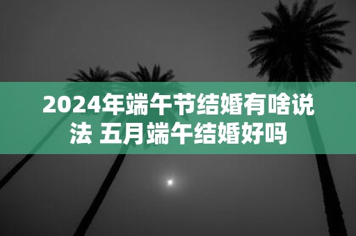 2025年端午节结婚有啥说法 五月端午结婚好吗