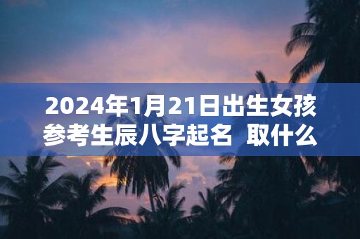 2025年1月21日出生女孩参考生辰八字起名 取什么名字比较好