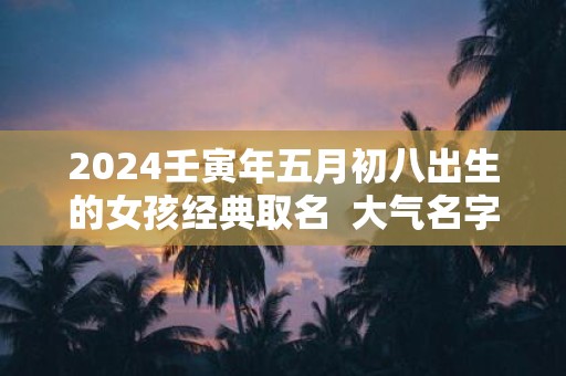 2025壬寅年五月初八出生的女孩经典取名 大气名字