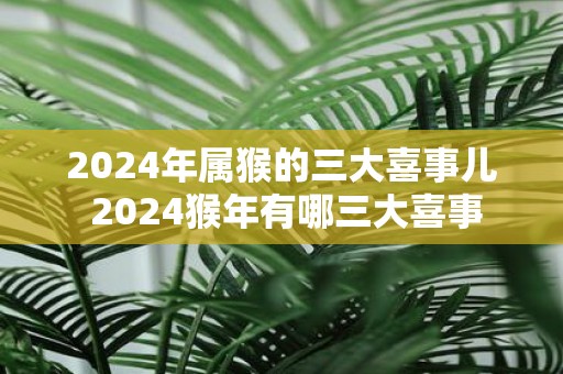 2025年属猴的三大喜事儿 2025猴年有哪三大喜事