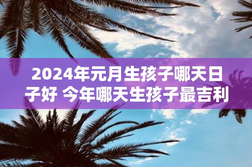 2025年元月生孩子哪天日子好 今年哪天生孩子最吉利