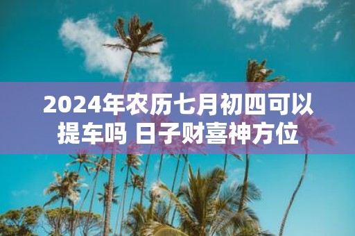 2025年农历七月初四可以提车吗 日子财喜神方位