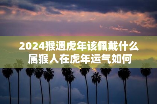 2025猴遇虎年该佩戴什么 属猴人在虎年运气如何