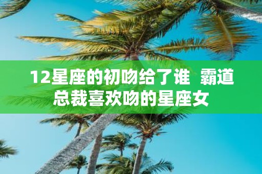 12星座的初吻给了谁 霸道总裁喜欢吻的星座女